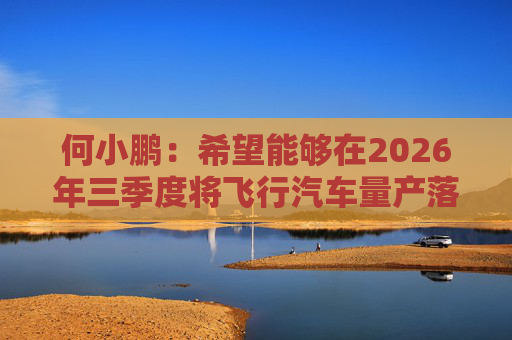 何小鹏：希望能够在2026年三季度将飞行汽车量产落地