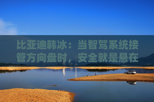 比亚迪韩冰：当智驾系统接管方向盘时，安全就是悬在头顶的一把剑