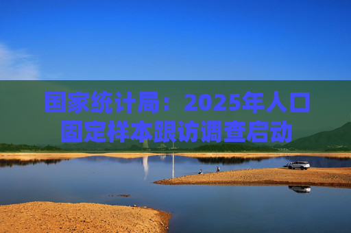 国家统计局：2025年人口固定样本跟访调查启动
