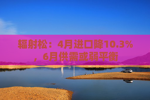 辐射松：4月进口降10.3%，6月供需或弱平衡