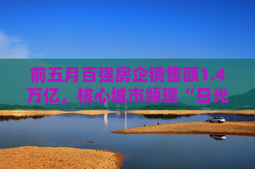 前五月百强房企销售额1.4万亿，核心城市频现“日光盘”