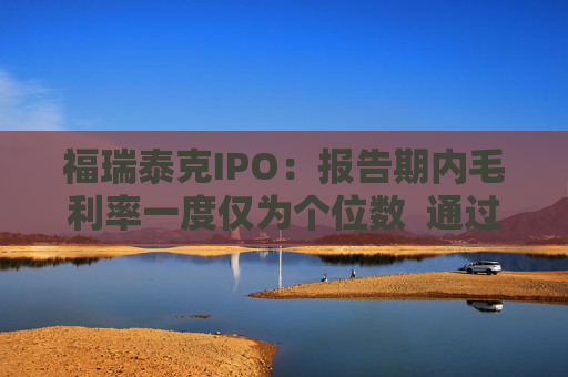 福瑞泰克IPO：报告期内毛利率一度仅为个位数  通过灵活用工等控制成本