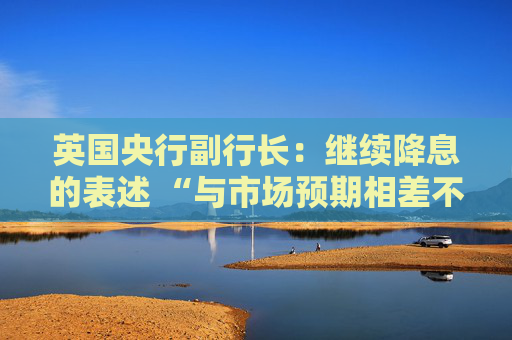 英国央行副行长：继续降息的表述 “与市场预期相差不远”