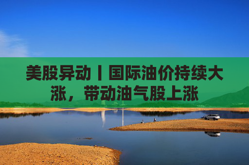 美股异动丨国际油价持续大涨，带动油气股上涨