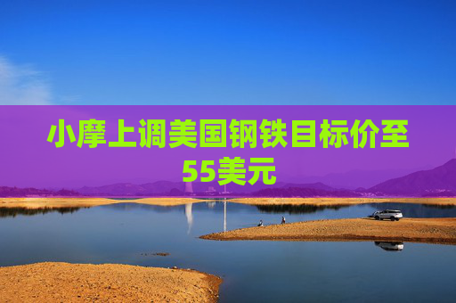 小摩上调美国钢铁目标价至55美元