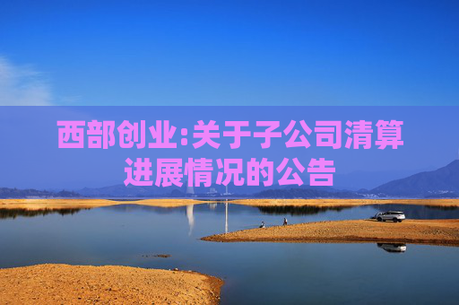 西部创业:关于子公司清算进展情况的公告