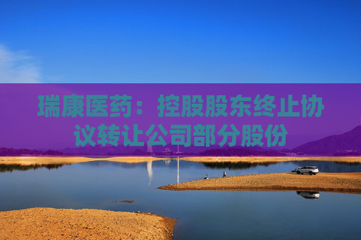 瑞康医药：控股股东终止协议转让公司部分股份