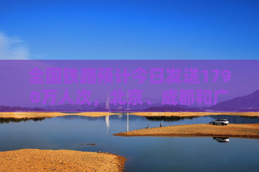 全国铁路预计今日发送1790万人次，北京、成都和广州等成热门出发城市