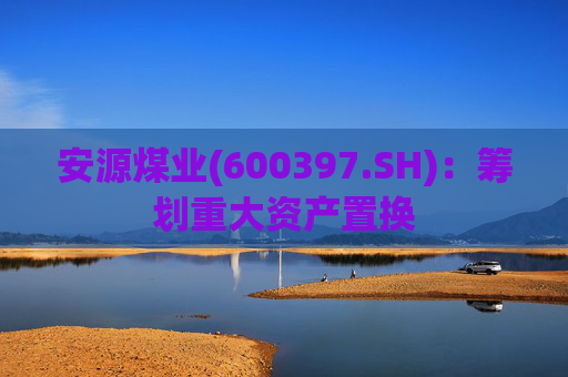 安源煤业(600397.SH)：筹划重大资产置换