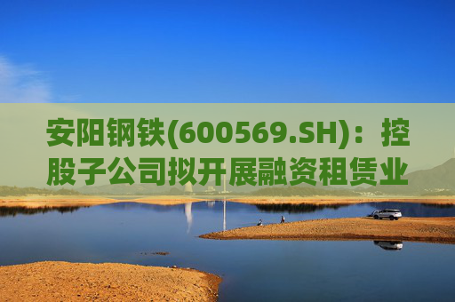 安阳钢铁(600569.SH)：控股子公司拟开展融资租赁业