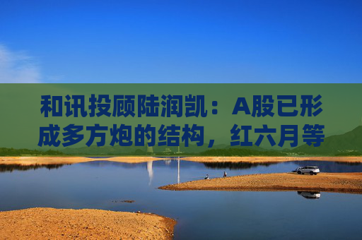 和讯投顾陆润凯：A股已形成多方炮的结构，红六月等反转出现