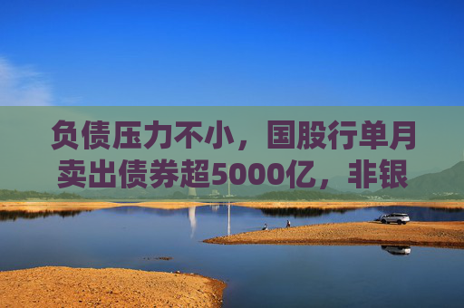 负债压力不小，国股行单月卖出债券超5000亿，非银产品信用债“抢筹”亦放缓