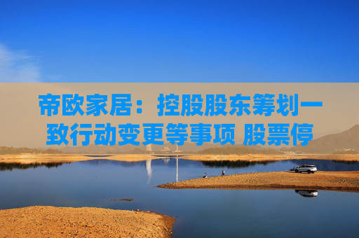 帝欧家居：控股股东筹划一致行动变更等事项 股票停牌不超过2个交易日