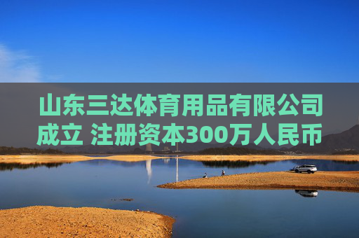 山东三达体育用品有限公司成立 注册资本300万人民币