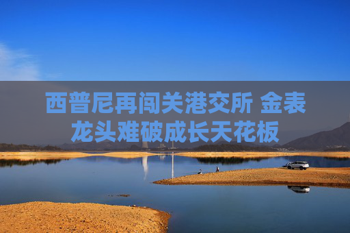 西普尼再闯关港交所 金表龙头难破成长天花板