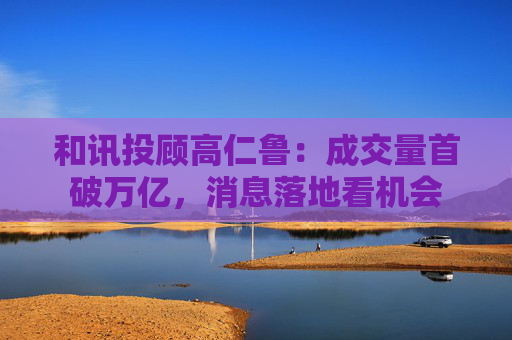 和讯投顾高仁鲁：成交量首破万亿，消息落地看机会