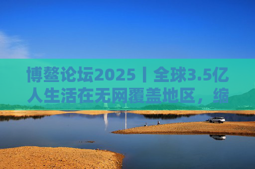 博鳌论坛2025丨全球3.5亿人生活在无网覆盖地区，缩小数字鸿沟关键在“投资于人”