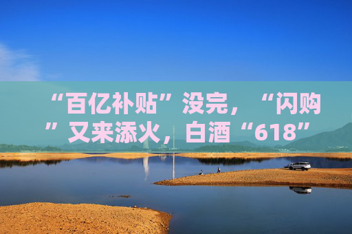 “百亿补贴”没完，“闪购”又来添火，白酒“618”的价格保卫战升级了