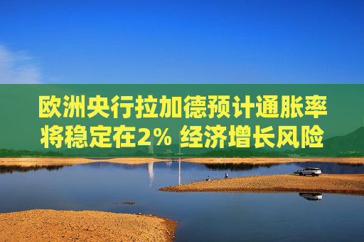 欧洲央行拉加德预计通胀率将稳定在2% 经济增长风险偏向下行