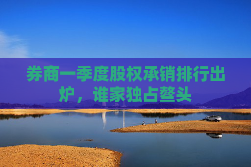 券商一季度股权承销排行出炉，谁家独占鳌头