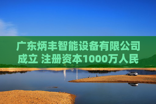 广东炳丰智能设备有限公司成立 注册资本1000万人民币