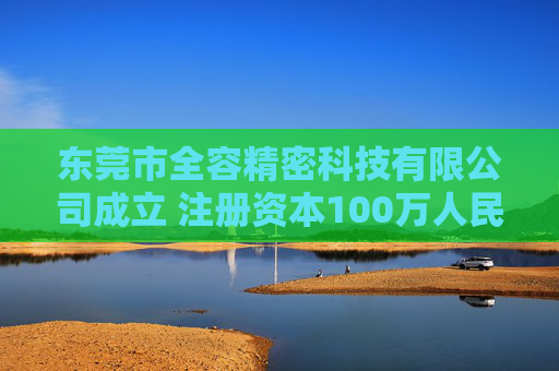 东莞市全容精密科技有限公司成立 注册资本100万人民币