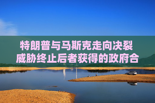 特朗普与马斯克走向决裂 威胁终止后者获得的政府合同和补贴