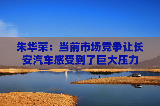 朱华荣：当前市场竞争让长安汽车感受到了巨大压力