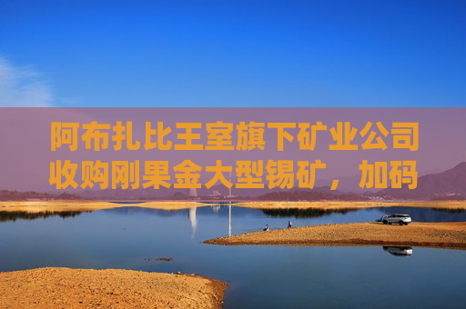 阿布扎比王室旗下矿业公司收购刚果金大型锡矿，加码关键矿产布局