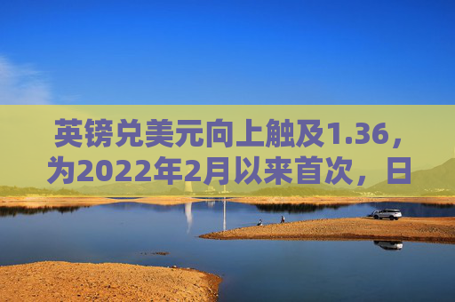 英镑兑美元向上触及1.36，为2022年2月以来首次，日内涨0.35%