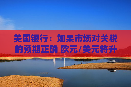 美国银行：如果市场对关税的预期正确 欧元/美元将升向1.1美元