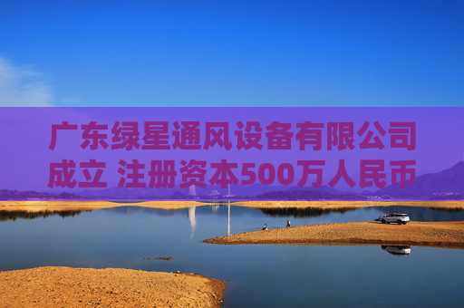 广东绿星通风设备有限公司成立 注册资本500万人民币