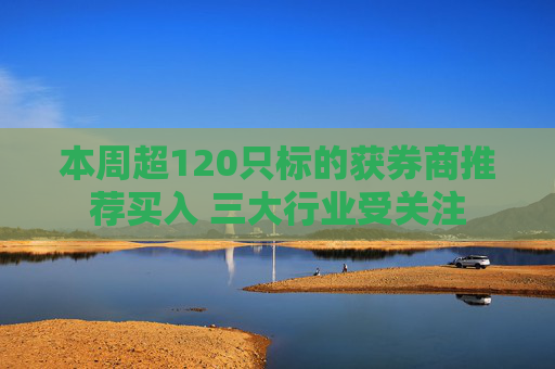 本周超120只标的获券商推荐买入 三大行业受关注