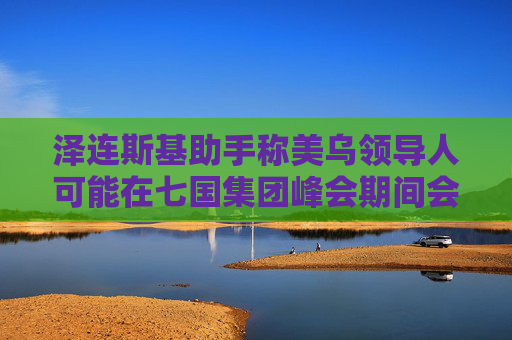 泽连斯基助手称美乌领导人可能在七国集团峰会期间会晤