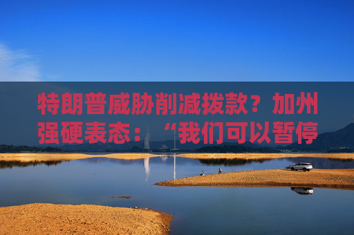 特朗普威胁削减拨款？加州强硬表态：“我们可以暂停上缴联邦税”