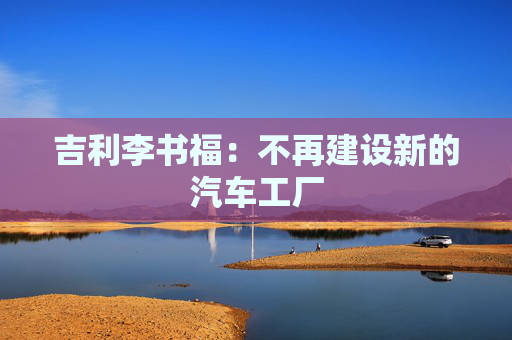 吉利李书福：不再建设新的汽车工厂