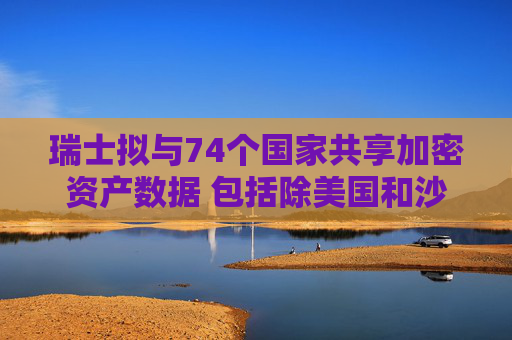 瑞士拟与74个国家共享加密资产数据 包括除美国和沙特外大多数G20国家