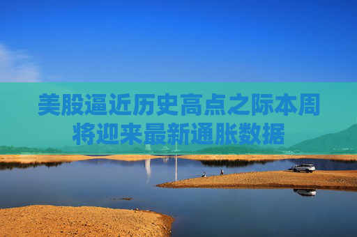 美股逼近历史高点之际本周将迎来最新通胀数据