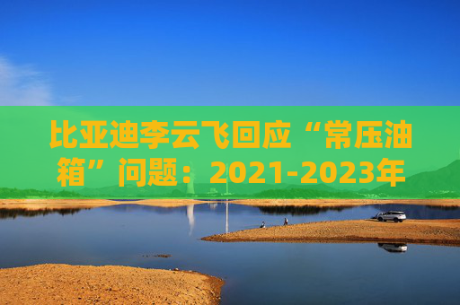 比亚迪李云飞回应“常压油箱”问题：2021-2023年采用的常压油箱方案，符合法规要求