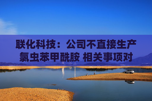 联化科技：公司不直接生产氯虫苯甲酰胺 相关事项对公司整体影响有限
