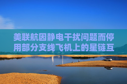 美联航因静电干扰问题而停用部分支线飞机上的星链互联网链接服务