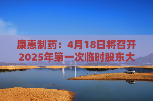 康惠制药：4月18日将召开2025年第一次临时股东大会