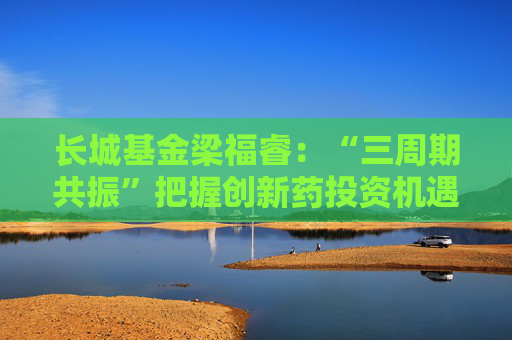 长城基金梁福睿：“三周期共振”把握创新药投资机遇，看好板块长期价值