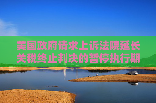 美国政府请求上诉法院延长关税终止判决的暂停执行期限