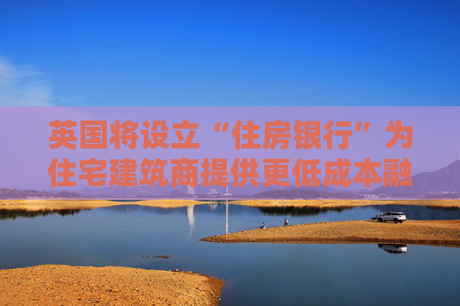 英国将设立“住房银行”为住宅建筑商提供更低成本融资