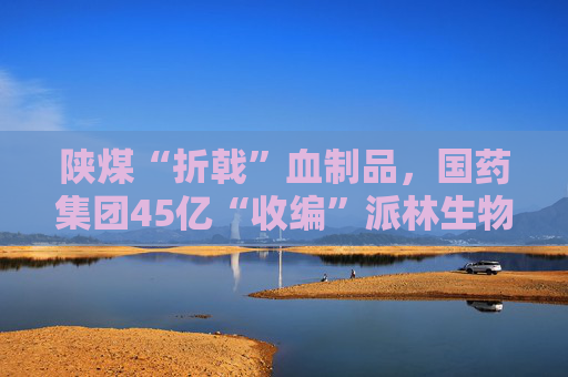 陕煤“折戟”血制品，国药集团45亿“收编”派林生物