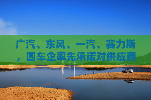 广汽、东风、一汽、赛力斯，四车企率先承诺对供应商“60天付款”