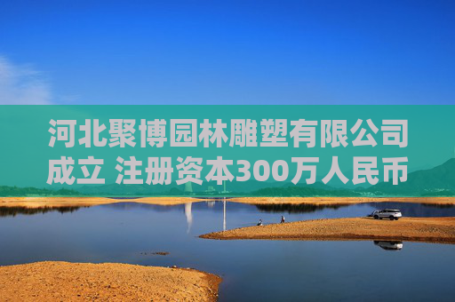 河北聚博园林雕塑有限公司成立 注册资本300万人民币  第1张