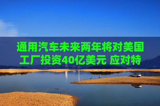 通用汽车未来两年将对美国工厂投资40亿美元 应对特朗普关税