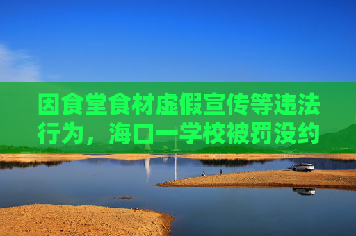 因食堂食材虚假宣传等违法行为，海口一学校被罚没约144万
